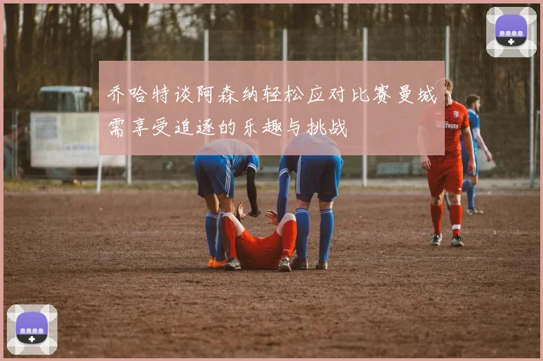 乔哈特谈阿森纳轻松应对比赛曼城需享受追逐的乐趣与挑战