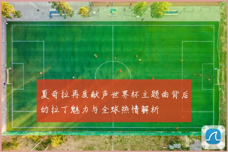 夏奇拉再度献声世界杯主题曲背后的拉丁魅力与全球热情解析