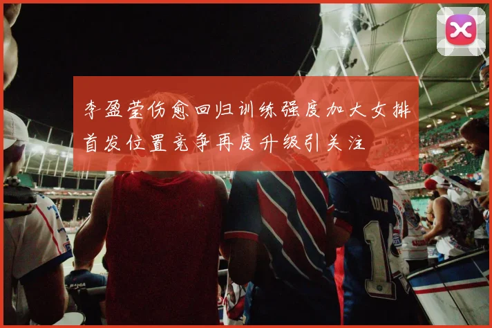 李盈莹伤愈回归训练强度加大女排首发位置竞争再度升级引关注