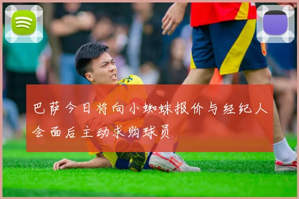 巴萨今日将向小蜘蛛报价与经纪人会面后主动求购球员