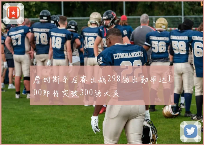 詹姆斯季后赛出战298场出勤率达100即将突破300场大关