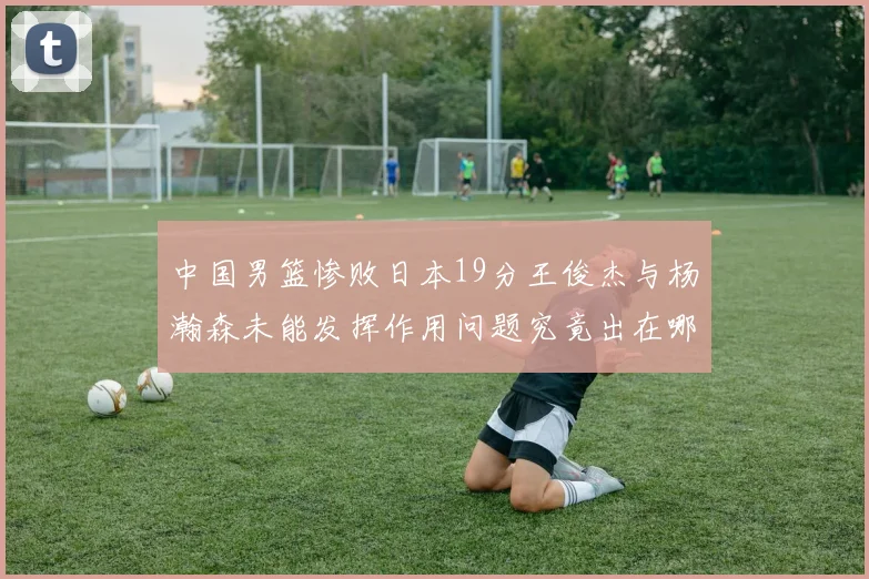 中国男篮惨败日本19分王俊杰与杨瀚森未能发挥作用问题究竟出在哪儿