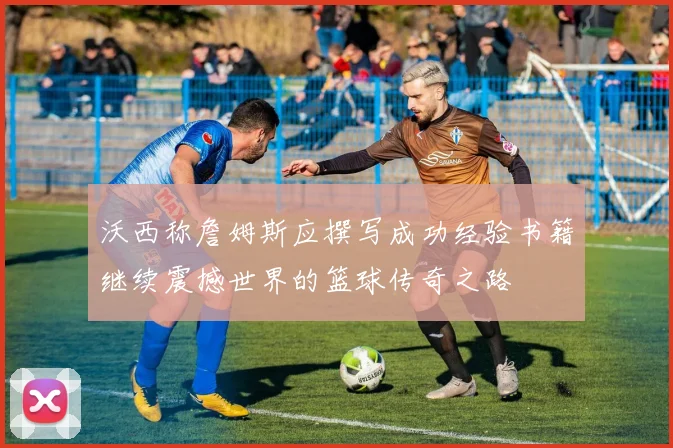 沃西称詹姆斯应撰写成功经验书籍继续震撼世界的篮球传奇之路