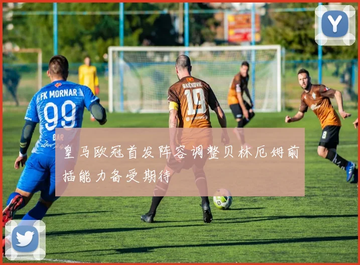 皇马欧冠首发阵容调整贝林厄姆前插能力备受期待