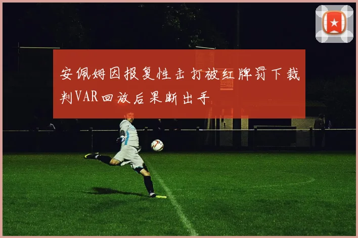 安佩姆因报复性击打被红牌罚下裁判VAR回放后果断出手