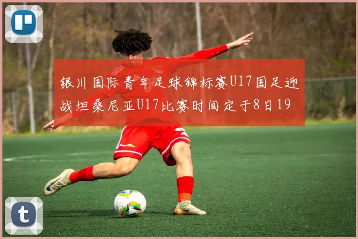 银川国际青年足球锦标赛U17国足迎战坦桑尼亚U17比赛时间定于8日19点35分