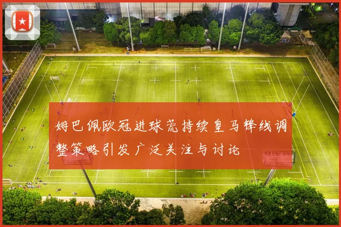 姆巴佩欧冠进球荒持续皇马锋线调整策略引发广泛关注与讨论