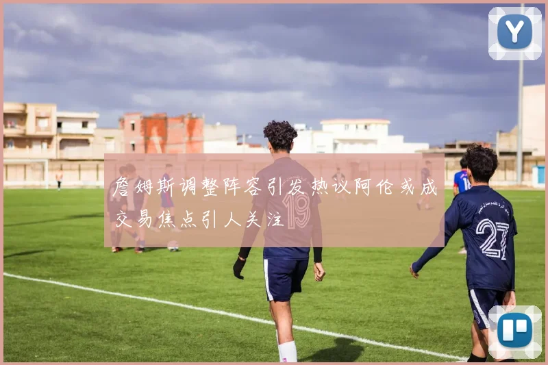 詹姆斯调整阵容引发热议阿伦或成交易焦点引人关注