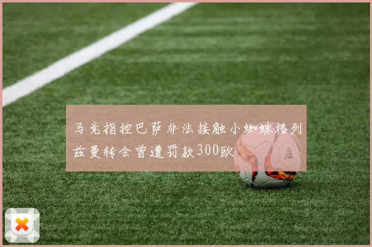马竞指控巴萨非法接触小蜘蛛格列兹曼转会曾遭罚款300欧