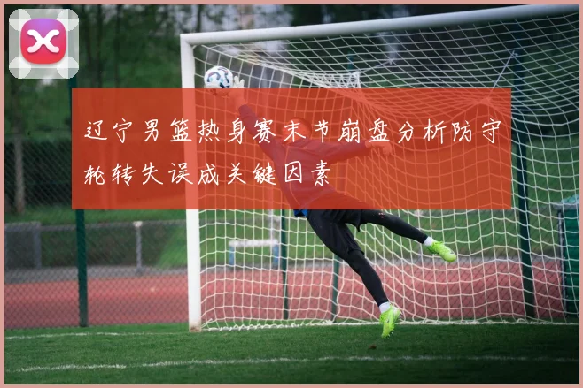 辽宁男篮热身赛末节崩盘分析防守轮转失误成关键因素