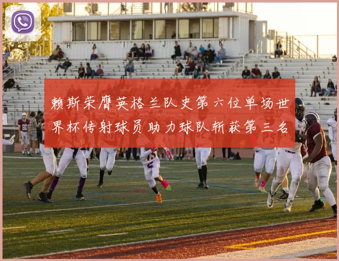 赖斯荣膺英格兰队史第六位单场世界杯传射球员助力球队斩获第三名