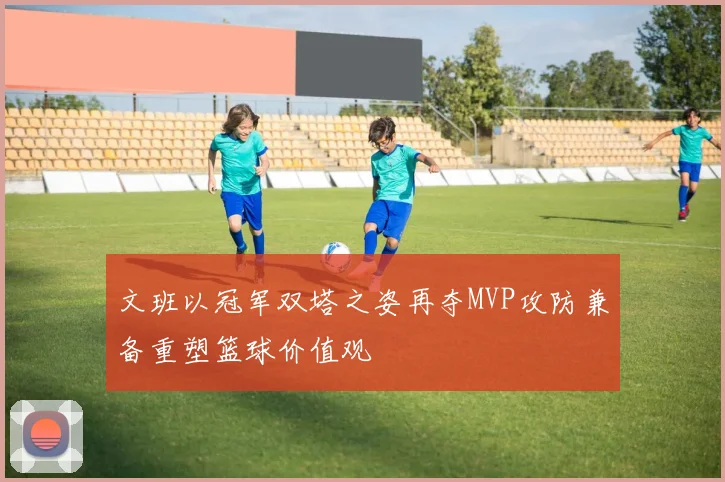 文班以冠军双塔之姿再夺MVP攻防兼备重塑篮球价值观