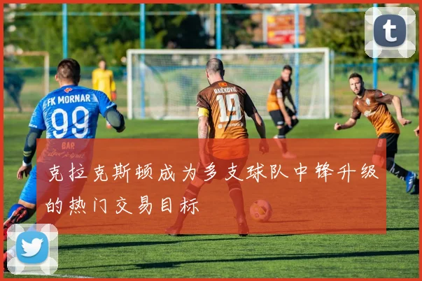 克拉克斯顿成为多支球队中锋升级的热门交易目标