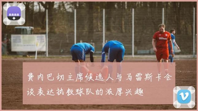 费内巴切主席候选人与马雷斯卡会谈表达执教球队的浓厚兴趣