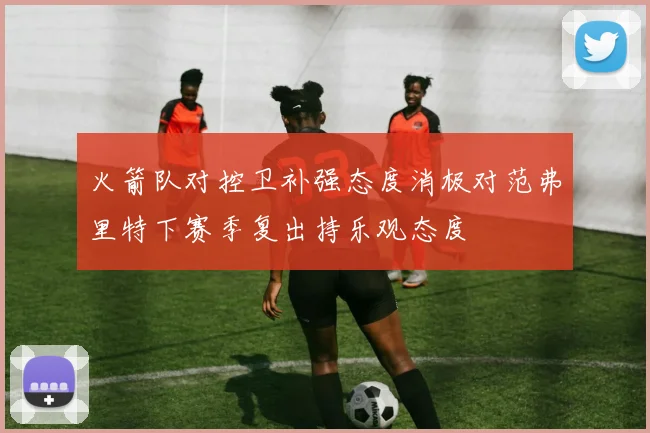 火箭队对控卫补强态度消极对范弗里特下赛季复出持乐观态度