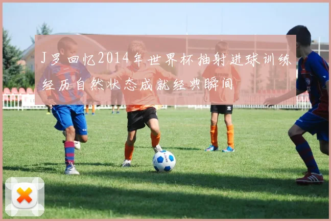 J罗回忆2014年世界杯抽射进球训练经历自然状态成就经典瞬间