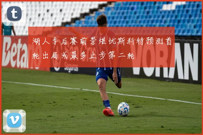 湖人季后赛前景堪忧斯科特预测首轮出局或最多止步第二轮