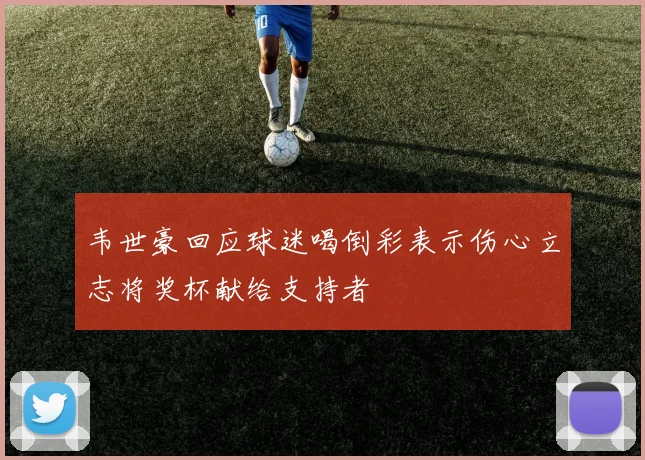 韦世豪回应球迷喝倒彩表示伤心立志将奖杯献给支持者