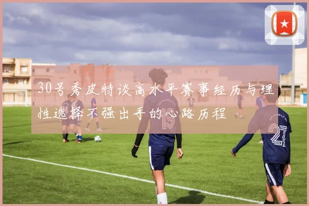 30号秀皮特谈高水平赛事经历与理性选择不强出手的心路历程