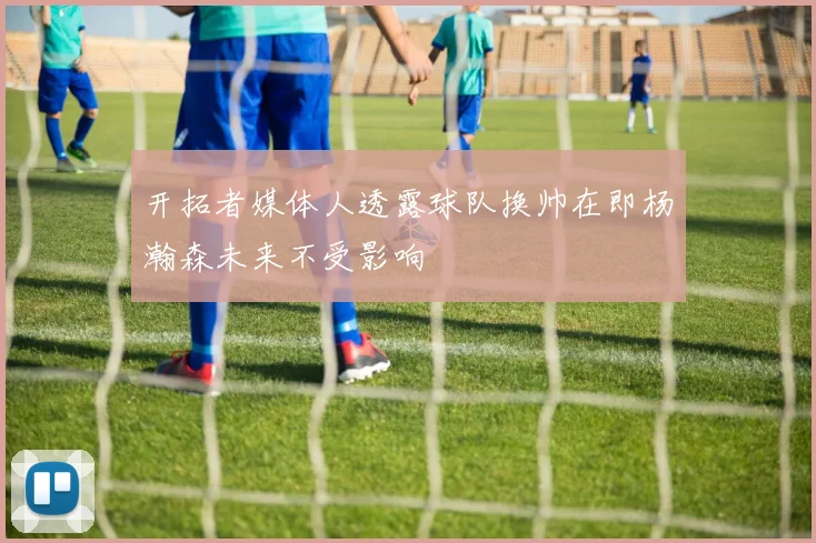 开拓者媒体人透露球队换帅在即杨瀚森未来不受影响