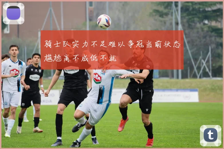 骑士队实力不足难以争冠当前状态尴尬高不成低不就