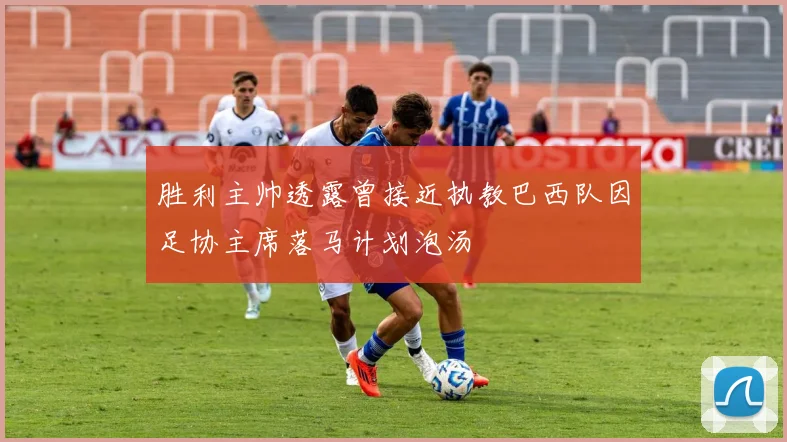 胜利主帅透露曾接近执教巴西队因足协主席落马计划泡汤