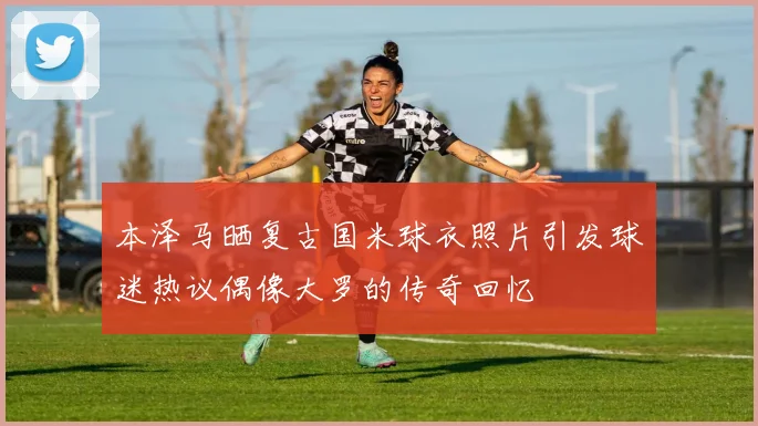 本泽马晒复古国米球衣照片引发球迷热议偶像大罗的传奇回忆