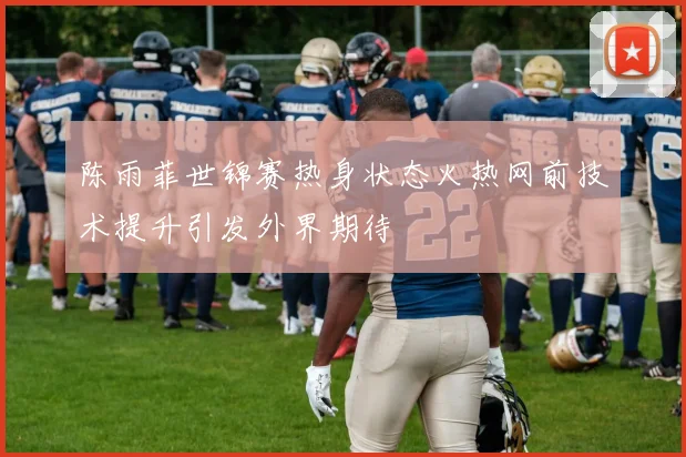 陈雨菲世锦赛热身状态火热网前技术提升引发外界期待