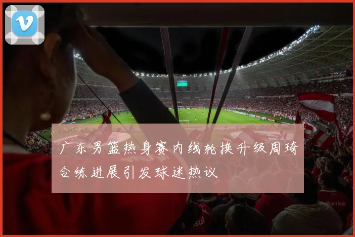 广东男篮热身赛内线轮换升级周琦合练进展引发球迷热议